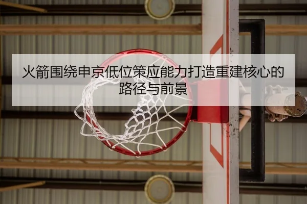 火箭围绕申京低位策应能力打造重建核心的路径与前景