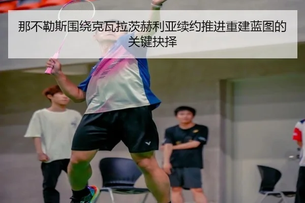 那不勒斯围绕克瓦拉茨赫利亚续约推进重建蓝图的关键抉择