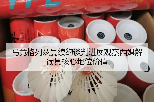 马竞格列兹曼续约谈判进展观察西媒解读其核心地位价值