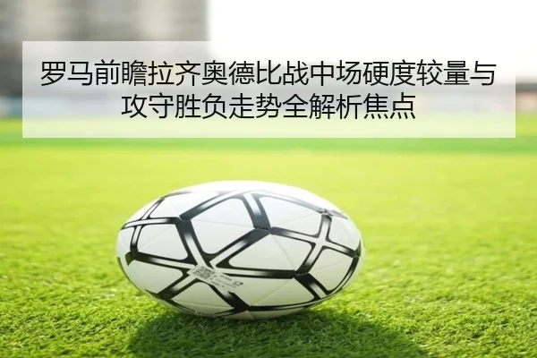 罗马前瞻拉齐奥德比战中场硬度较量与攻守胜负走势全解析焦点