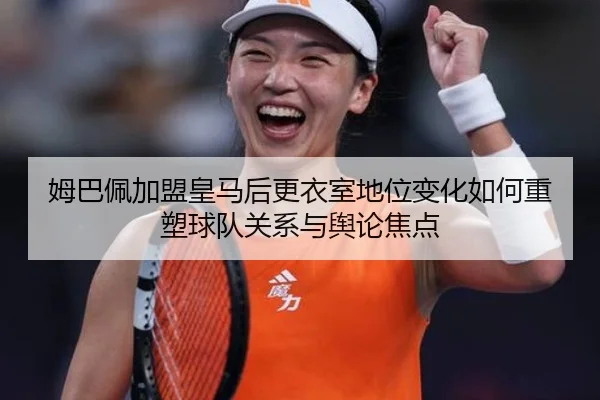 姆巴佩加盟皇马后更衣室地位变化如何重塑球队关系与舆论焦点